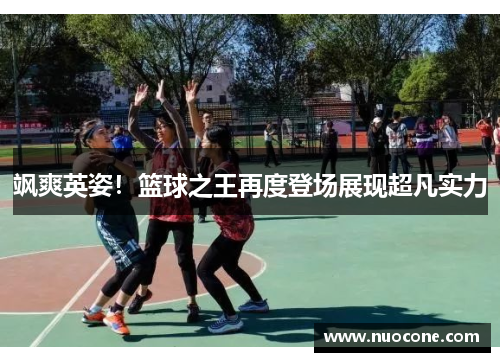 飒爽英姿！篮球之王再度登场展现超凡实力